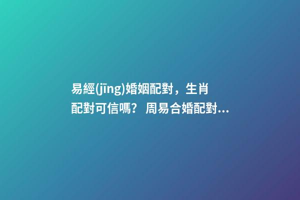 易經(jīng)婚姻配對，生肖配對可信嗎？ 周易合婚配對，男女生辰八字配對，八字合婚-第1張-觀點-玄機(jī)派